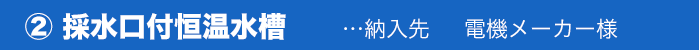 ② 採水口付恒温水槽…納入先電機メーカー様