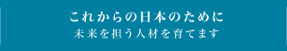 これからの日本のために未来を担う人材を育てます