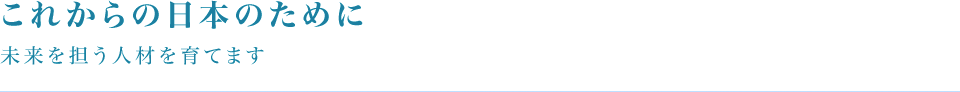 これからの日本のために未来を担う人材を育てます
